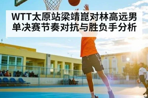 WTT太原站梁靖崑对林高远男单决赛节奏对抗与胜负手分析